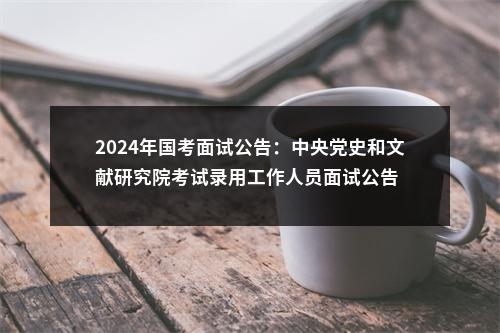 2024年国考面试公告：中央党史和文献研究院考试录用工作人员面试公告 图片