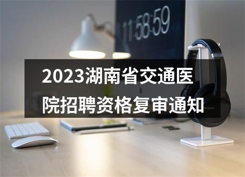 2023湖南省交通医院招聘资格复审通知 图片