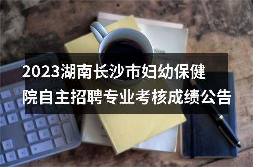 2023湖南长沙市妇幼保健院自主招聘专业考核成绩公告 图片